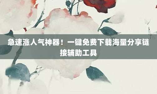 急速涨人气神器!一键免费下载海量分享链接辅助工具