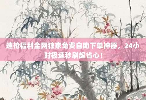 速抢福利全网独家免费自助下单神器,24小时极速秒刷超省心!