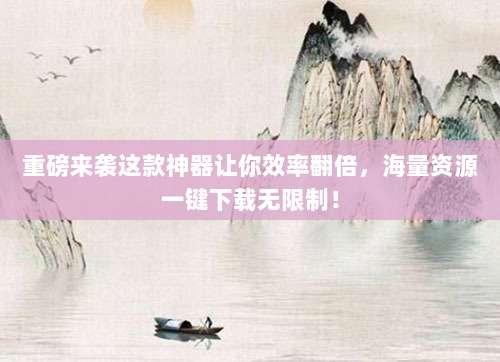 重磅来袭这款神器让你效率翻倍,海量资源一键下载无限制!
