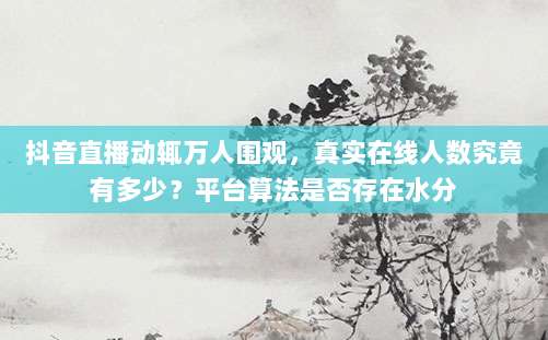 抖音直播动辄万人围观,真实在线人数究竟有多少?平台算法是否存在水分