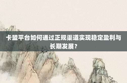 卡盟平台如何通过正规渠道实现稳定盈利与长期发展?