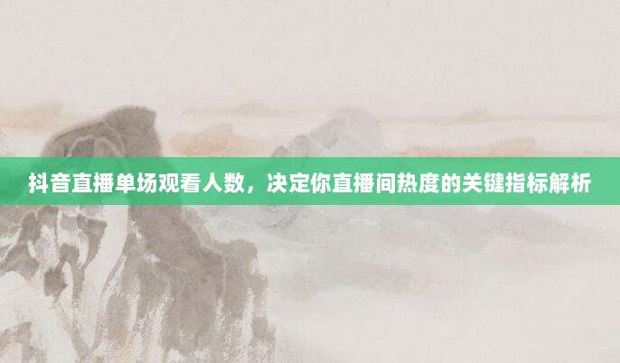 抖音直播单场观看人数，决定你直播间热度的关键指标解析